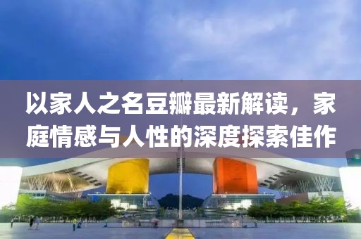 以家人之名豆瓣最新解读，家庭情感与人性的深度探索佳作