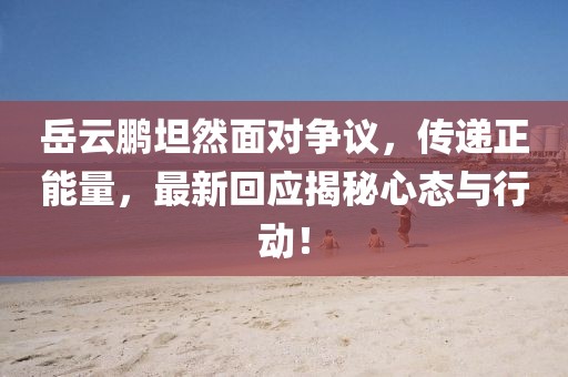 岳云鹏坦然面对争议，传递正能量，最新回应揭秘心态与行动！