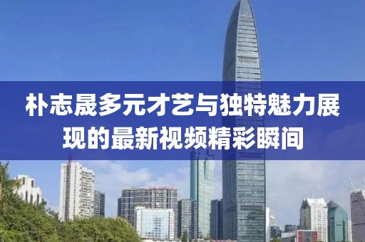朴志晟多元才艺与独特魅力展现的最新视频精彩瞬间