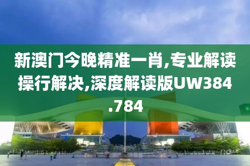 新澳门今晚精准一肖,专业解读操行解决,深度解读版UW384.784