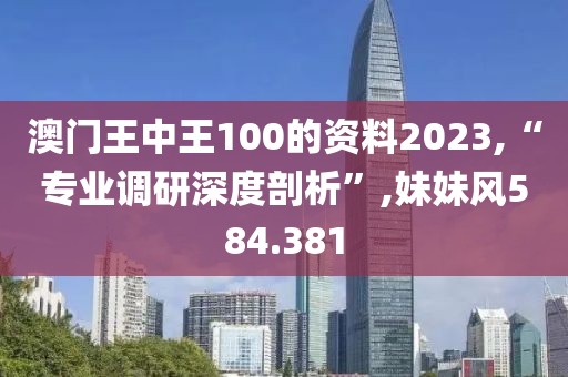 澳门王中王100的资料2023,“专业调研深度剖析”,妹妹风584.381