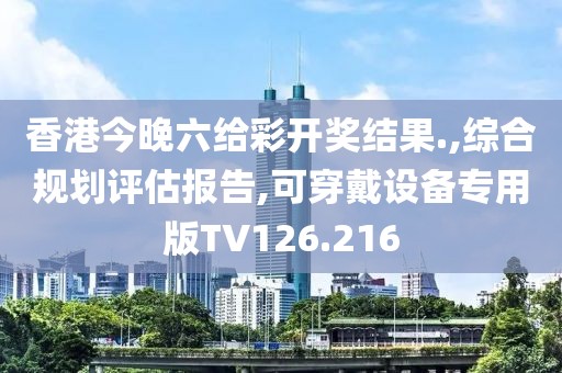 香港今晚六给彩开奖结果.,综合规划评估报告,可穿戴设备专用版TV126.216