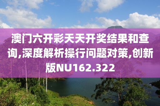 澳门六开彩天天开奖结果和查询,深度解析操行问题对策,创新版NU162.322