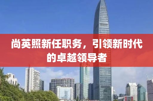 尚英照新任职务，引领新时代的卓越领导者