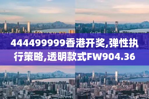 444499999香港开奖,弹性执行策略,透明款式FW904.36