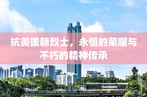 抗美援朝烈士，永恒的荣耀与不朽的精神传承
