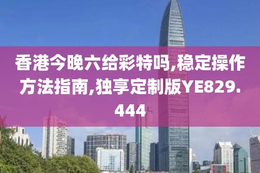 香港今晚六给彩特吗,稳定操作方法指南,独享定制版YE829.444