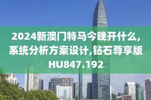 2024新澳门特马今晚开什么,系统分析方案设计,钻石尊享版HU847.192