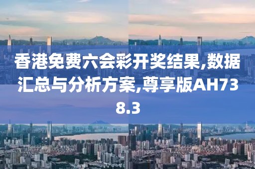 香港免费六会彩开奖结果,数据汇总与分析方案,尊享版AH738.3