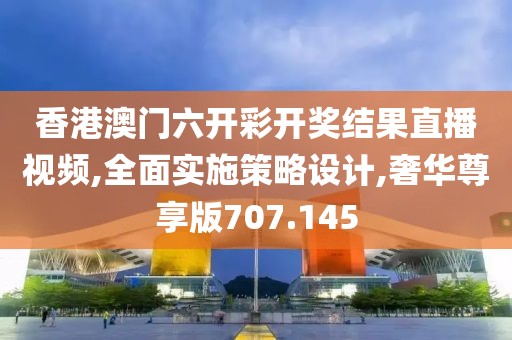 香港澳门六开彩开奖结果直播视频,全面实施策略设计,奢华尊享版707.145