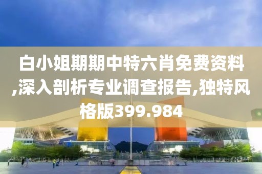 白小姐期期中特六肖免费资料,深入剖析专业调查报告,独特风格版399.984