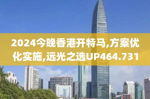 2024今晚香港开特马,方案优化实施,远光之选UP464.731