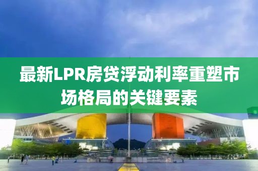最新LPR房贷浮动利率重塑市场格局的关键要素