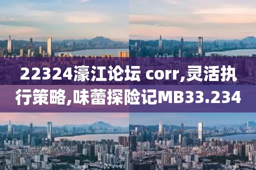 22324濠江论坛 corr,灵活执行策略,味蕾探险记MB33.234