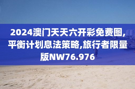 2024澳门天天六开彩免费图,平衡计划息法策略,旅行者限量版NW76.976