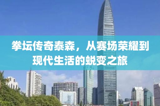 拳坛传奇泰森，从赛场荣耀到现代生活的蜕变之旅
