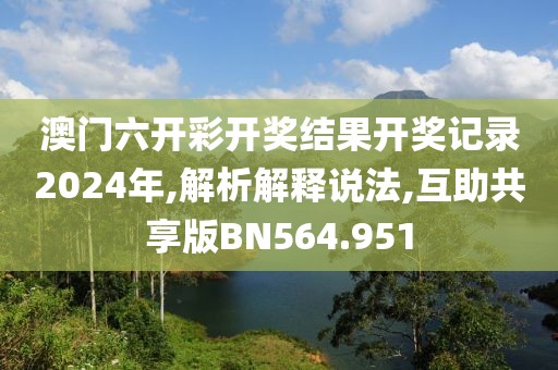 澳门六开彩开奖结果开奖记录2024年,解析解释说法,互助共享版BN564.951