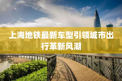 上海地铁最新车型引领城市出行革新风潮