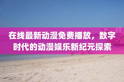 在线最新动漫免费播放，数字时代的动漫娱乐新纪元探索