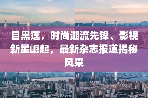 目黑莲，时尚潮流先锋、影视新星崛起，最新杂志报道揭秘风采