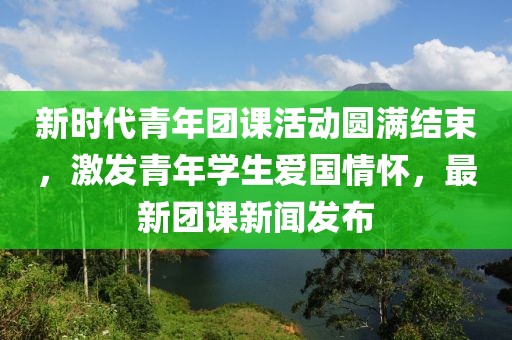 新时代青年团课活动圆满结束，激发青年学生爱国情怀，最新团课新闻发布