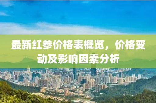 最新红参价格表概览，价格变动及影响因素分析
