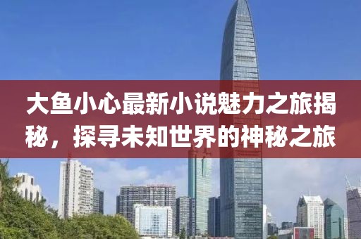 大鱼小心最新小说魅力之旅揭秘，探寻未知世界的神秘之旅