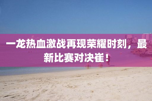 一龙热血激战再现荣耀时刻，最新比赛对决崔！
