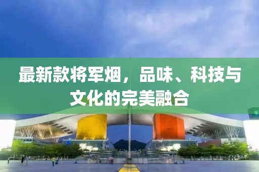 最新款将军烟，品味、科技与文化的完美融合