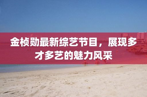 金桢勋最新综艺节目，展现多才多艺的魅力风采