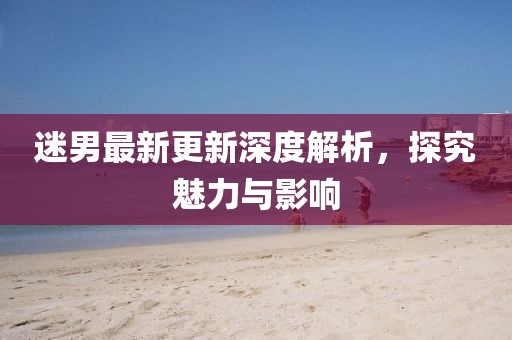 迷男最新更新深度解析，探究魅力与影响