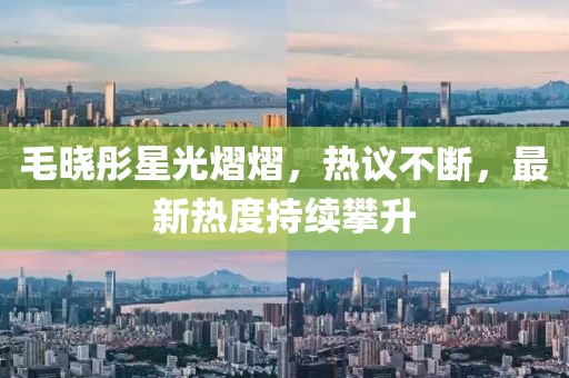 毛晓彤星光熠熠，热议不断，最新热度持续攀升