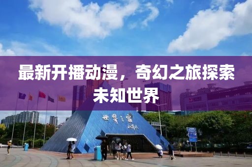 最新开播动漫，奇幻之旅探索未知世界