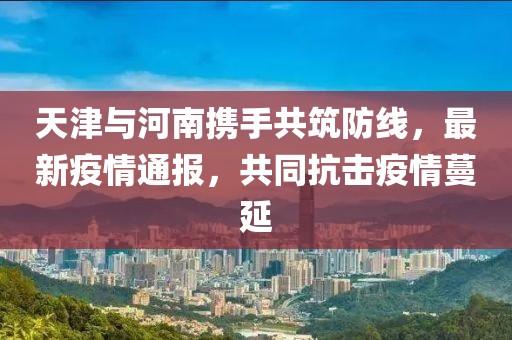 天津与河南携手共筑防线，最新疫情通报，共同抗击疫情蔓延