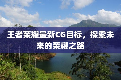王者荣耀最新CG目标，探索未来的荣耀之路