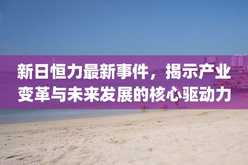 新日恒力最新事件，揭示产业变革与未来发展的核心驱动力