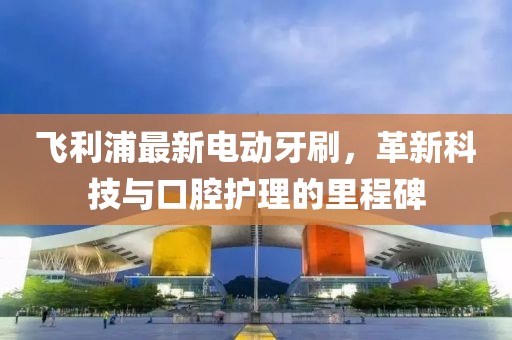 飞利浦最新电动牙刷，革新科技与口腔护理的里程碑