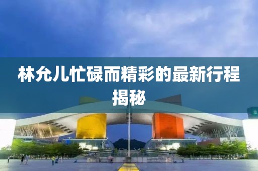 林允儿忙碌而精彩的最新行程揭秘