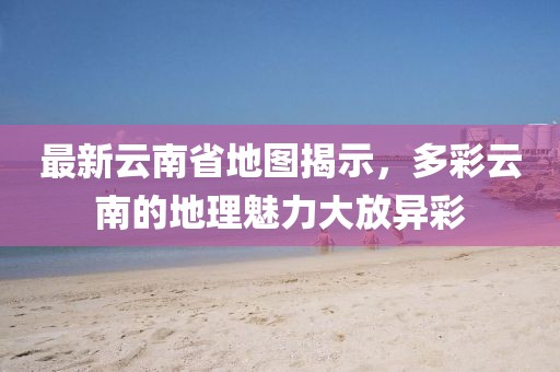 最新云南省地图揭示，多彩云南的地理魅力大放异彩