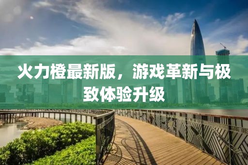 火力橙最新版，游戏革新与极致体验升级