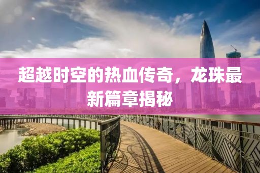 超越时空的热血传奇，龙珠最新篇章揭秘