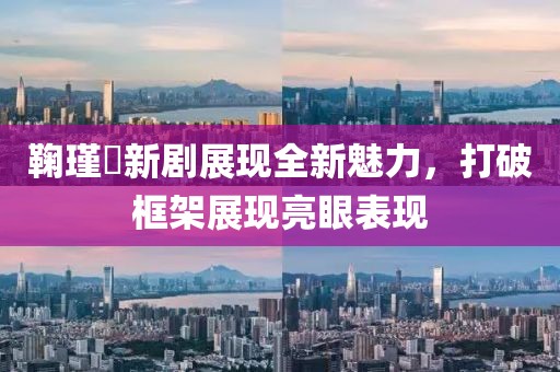 鞠瑾祎新剧展现全新魅力，打破框架展现亮眼表现