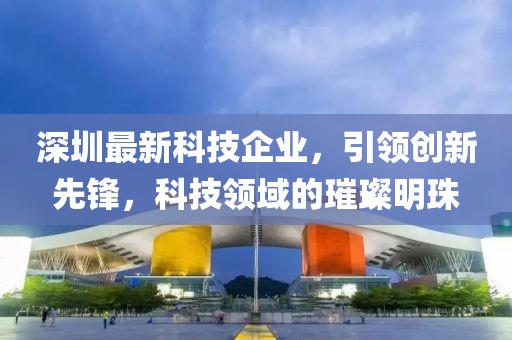 深圳最新科技企业，引领创新先锋，科技领域的璀璨明珠