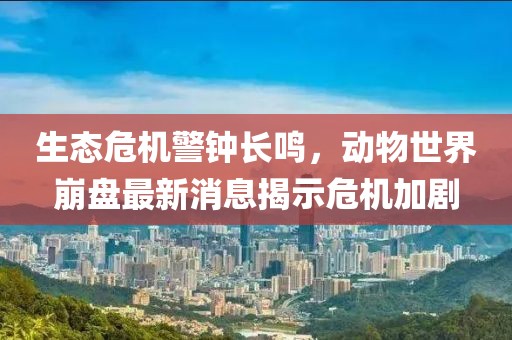 生态危机警钟长鸣，动物世界崩盘最新消息揭示危机加剧