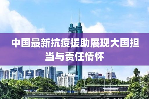 中国最新抗疫援助展现大国担当与责任情怀